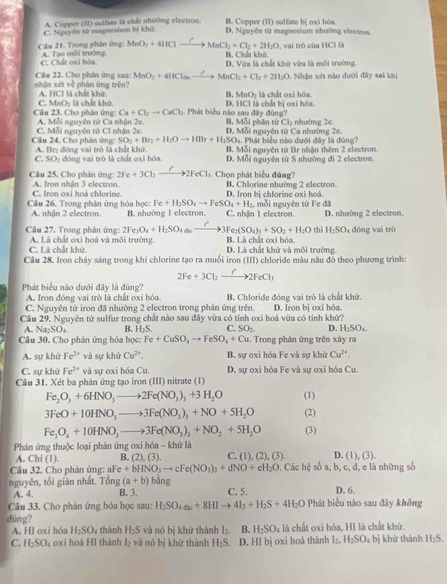 A. Copper (II) sulfate là chất nhường electron. B. Copper (II) sulfate bị oxi hóa.
C. Nguyễn tử magnesium bị khử D. Nguyên tử magnesium nhường electron.
Câu 21. Trong phân ứng: MnO_2+4HClto MnCl_2+Cl_2+2H_2O , vai trò của HCl là
A. Tạo môi trường. B. Chất khử.
C. Chất oxi hóa. D. Vừa là chất khử vừa là môi trường.
Câu 22. Cho phản ứng sau: MnO_2+4HCl_dato MnCl_2+Cl_2+2H_2O 0. Nhận xét nào dưới đây sai khi
nhận xét về phản ứng trên?
A. HCI I là chất khử B. MnO_2 là chất oxi hóa.
C. MnO_2 là chất khử. D. HCl là chất bị oxi hóa.
Câu 23. Cho phân ứng: Ca+Cl_2to CaCl_2 Phát biểu nào sau đây đúng?
A. Mỗi nguyên tử Ca nhận 2e. B. Mỗi phân tử Cl_2 nhường 2e
C. Mỗi nguyên tử Cl nhận 2e. D. Mỗi nguyên tử Ca nhường 2e.
Câu 24. Cho phân ứng: SO_2+Br_2+H_2Oto HBr+H_2SO_4. Phát biểu nào dưới đây là đúng?
A. Br₂ đóng vai trò là chất khử B. Mỗi nguyên tử Br nhận thêm 2 electron.
C. SO_2 đóng vai trò là chất oxi hóa. D. Mỗi nguyên tử S nhường đi 2 electron.
Câu 25. Cho phản ứng: 2Fe+3Cl_2xrightarrow P2FeCl_3. Chọn phát biểu đúng?
A. Iron nhận 3 electron B. Chlorine nhường 2 electron
C. Iron oxi hoá chlorine. D. Iron bị chlorine oxi hoá.
Câu 26. Trong phản ứng hóa học: Fe+H_2SO_4to FeSO_4+H_2 , mỗi nguyên tử Fe đã
A. nhận 2 electron. B. nhường 1 electron. C. nhận 1 electron. D. nhường 2 electron.
Câu 27. Trong phản ứng: 2Fe_3O_4+H_2SO_4Delta se_ to 3Fe_2(SO_4)_3+SO_2+H_2O thì H_2SO_4 đóng vai trò
A. Là chất oxi hoá và môi trường. B. Là chất oxi hóa
C. Là chất khử. D. Là chất khử và môi trường.
Câu 28. Iron cháy sáng trong khí chlorine tạo ra muối iron (III) chloride màu nâu đỏ theo phương trình:
2Fe+3Cl_2xrightarrow P2FeCl_3
Phát biểu nào dưới đây là đúng?
A. Iron đóng vai trò là chất oxi hóa. B. Chloride đóng vai trò là chất khử.
C. Nguyên tử iron đã nhường 2 electron trong phản ứng trên. D. Iron bị oxi hóa.
Câu 29. Nguyên tử sulfur trong chất nào sau đây vừa có tính oxi hoá vừa có tính khử?
A. Na_2SO_4. B. H_2S. C. SO_2. D. H_2SO_4.
Câu 30. Cho phản ứng hóa học: Fe+CuSO_4to FeSO_4+Cu. Trong phản ứng trên xảy ra
A. sự khử Fe^(2+) và sự khử Cu^(2+). B. sự oxi hóa Fe và sự khử Cu^(2+).
C. sự khử Fe^(2+) và sự oxi hóa Cu. D. sự oxi hóa Fe và sự oxi hóa Cu.
Câu 31. Xét ba phản ứng tạo iron (III) nitrate (l)
Fe_2O_3+6HNO_3to 2Fe(NO_3)_3+3H_2O (1)
3FeO+10HNO_3to 3Fe(NO_3)_3+NO+5H_2O (2)
Fe_3O_4+10HNO_3to 3Fe(NO_3)_3+NO_2+5H_2O (3)
Phản ứng thuộc loại phản ứng oxi hóa - khử là
A. Chi (1). B. (2), (3). C. (1), (2), (3). D. (1),(3).
Câu 32. Cho phản ứng: aFe+bHNO_3to cFe(NO_3)_3+dNO+eH_2O. Các hệ số a, b, c, d, e là những số
nguyên, tối giản nhất. Tong(a+b) bǎng
A. 4. B. 3. C. 5. D. 6.
Câu 33. Cho phản ứng hóa học sau: H_2SO_4_3c+8HIto 4I_2+H_2S+4H_2O Phát biểu nào sau dây không
dúng?
A. HI oxi hóa H_2SO_4 thành H_2S và nó bị khử thành I₂. B. H_2SO_4 là chất oxi hóa, HI là chất khử.
C. H_2SO_4 oxi hoá HI thành I_2 và nó bị khứ thành H_2S D. HI bị oxi hoá thành I_2,H_2SO_4 bị khứ thành H_2S.