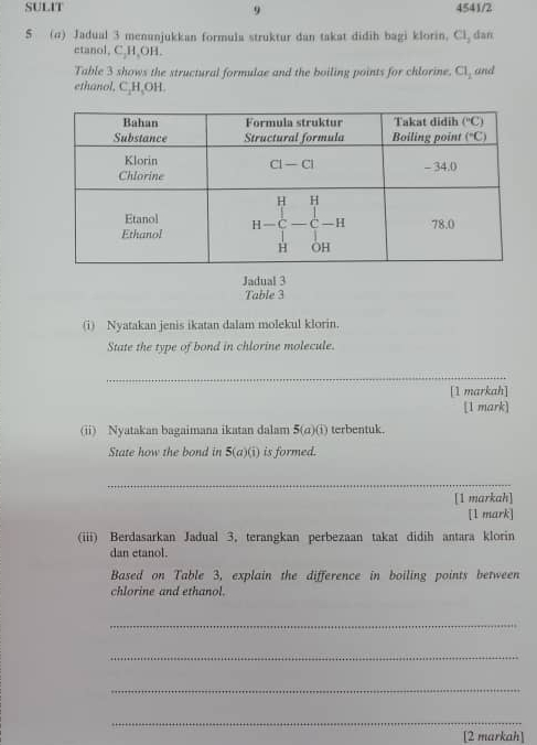 SULIT 9 4541/2
S (a) Jadual 3 menunjukkan formula struktur dan takat didih bagi klorin. Cl_2 dan
etanol, C₂H₂OH.
Table 3 shows the structural formulae and the boiling points for chlorine. Cl_1 and
ethanol. C,H,OH
Jadual 3
Table 3
(i) Nyatakan jenis ikatan dalam molekul klorin.
State the type of bond in chlorine molecule.
_
[1 markah]
[1 mark]
(ii) Nyatakan bagaimana ikatan dalam 3 a )(1) terbentuk.
State how the bond in 5(a)(i) is formed.
_
[1 markah]
[1 mark]
(iii) Berdasarkan Jadual 3, terangkan perbezaan takat didih antara klorin
dan etanol.
Based on Table 3, explain the difference in boiling points between
chlorine and ethanol.
_
_
_
_
[2 markah]