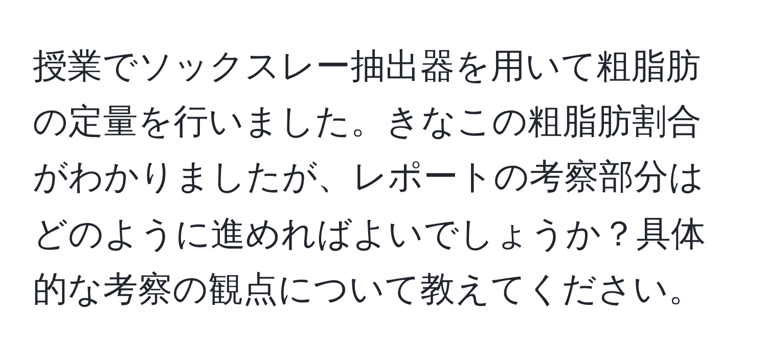 授業でソックスレー抽出器を用いて粗脂肪の定量を行いました。きなこの粗脂肪割合がわかりましたが、レポートの考察部分はどのように進めればよいでしょうか？具体的な考察の観点について教えてください。