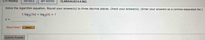 DETAILS MY NOTES CLARKIALG2 6.6.062. 
Solve the logarithm equation. Round your answer(s) to three decimal places. Check your answer(s). (Enter your answers as a comma-separated list.)
5log _2(3x)+log _2(6)=7
_
x=
Need Help? _ 
Bibmit Arawer