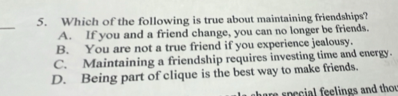 Which of the following is true about maintaining friendships?
_
A. If you and a friend change, you can no longer be friends.
B. You are not a true friend if you experience jealousy.
C. Maintaining a friendship requires investing time and energy.
D. Being part of clique is the best way to make friends.
are special feelings and thou