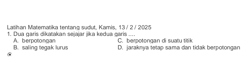 Latihan Matematika tentang sudut, Kamis, 13 / 2 / 2025
1. Dua garis dikatakan sejajar jika kedua garis ....
A. berpotongan C. berpotongan di suatu titik
B. saling tegak lurus D. jaraknya tetap sama dan tidak berpotongan