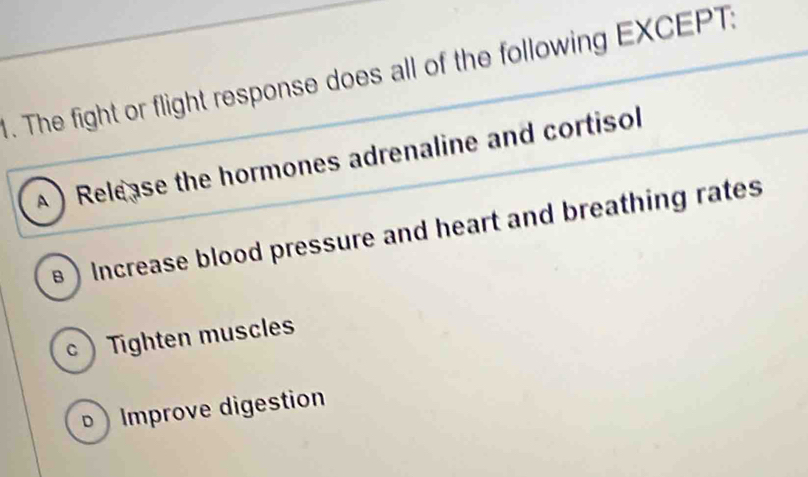 The fight or flight response does all of the following EXCEPT:
A ) Release the hormones adrenaline and cortisol
) Increase blood pressure and heart and breathing rates
c  Tighten muscles
b ) Improve digestion