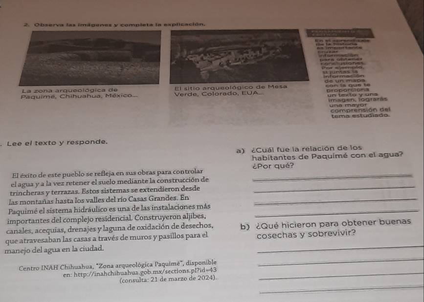 Observa las imágenes y completa la explicación. 

imporserãs 
pars oblener a ó 
P or siempl o 
La zona arqueológica de El sitio arqueológico dde un mapa con la qué te 
Paquimé, Chihuahua, México.. Verde, Colorado, EUA. proporciona un texto y una 
Imagen, lograrás 
une mayor 
comprensión del 
tema estudiado. 
. Lee el texto y responde. 
a) ¿Cuál fue la relación de los 
habitantes de Paquímé con el agua? 
¿Por qué? 
El éxito de este pueblo se refleja en sus obras para controlar_ 
el agua y a la vez retener el suelo mediante la construcción de 
trincheras y terrazas. Estos sistemas se extendieron desde 
_ 
las montañas hasta los valles del río Casas Grandes. En_ 
Paquimé el sistema hidráulico es una de las instalaciones más_ 
importantes del complejo residencial. Construyeron aljibes, 
canales, acequias, drenajes y laguna de oxidación de desechos, b) ¿Qué hicieron para obtener buenas 
_ 
que atravesaban las casas a través de muros y pasillos para el cosechas y sobrevivir? 
_ 
manejo del agua en la ciudad. 
Centro INAH Chihuahua, "Zona arqueológica Paquimé", disponible 
en: http://inahchihuahua.gob.mx/sections.pl?id=43_ 
_ 
(consulta: 21 de marzo de 2024).