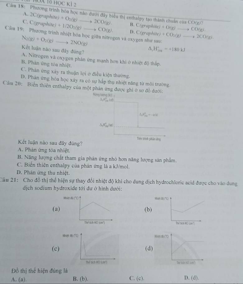 HUa 10 họC Kì 2
Câu 18: Phương trình hóa học nào dưới đây biểu thị enthalpy tạo thành chuẩn của CO(g)?
A. 2C(graphite) +O_2(g)to 2CO(g). B. C(graphite)+O(g)to CO(g).
C C(graphite) +1/2O_2(g)to CO(g). D. C(graphite)+CO_2(g)to 2CO(g).
Câu 19: Phương trình nhiệt hóa học giữa nitrogen và oxygen như sau:
N_2(g)+O_2(g)to 2NO(g)
Kết luận nào sau đây đúng?
△ _rH_(298)^o=+180kJ
A. Nitrogen và oxygen phản ứng mạnh hơn khi ở nhiệt độ thấp.
B. Phản ứng tòa nhiệt.
C. Phản ứng xày ra thuận lợi ở điều kiện thường.
D. Phàn ứng hóa học xảy ra có sự hấp thụ nhiệt năng từ môi trường.
Câu 20: Biến thiên enthalpy của một phản ứng được ghi ở sơ đồ dưới:
Năng lượng (kJ)
△ _1H_(201)°(d
△ _fH_(fu)°=-akJ
△ _fH_(201)^0(sp)
Tiên trình phản ứng
Kết luận nào sau đây đúng?
A. Phản ứng tỏa nhiệt.
B. Năng lượng chất tham gia phản ứng nhỏ hơn năng lượng sản phẩm.
C. Biến thiên enthalpy của phản ứng là a kJ/mol.
D. Phản ứng thu nhiệt.
Câu 21: Cho đồ thị thể hiện sự thay đổi nhiệt độ khi cho dung dịch hydrochloric acid được cho vào dung
dịch sodium hydroxide tới dư ở hình dưới:
(a(b)
(c(d
 
Đồ thị thể hiện đúng là
A. (a). B. (b). C. (c). D. (d).