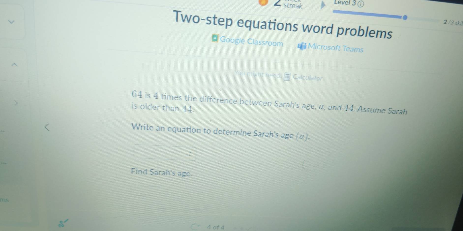 streak 
Level 3 ⓘ 
2 /3 skil 
Two-step equations word problems 
* Google Classroom * Microsoft Teams 
Calculator
64 is 4 times the difference between Sarah's age, α, and 44. Assume Sarah 
is older than 44. 
Write an equation to determine Sarah's age (α). 
Find Sarah's age. 
ms
4 of 4