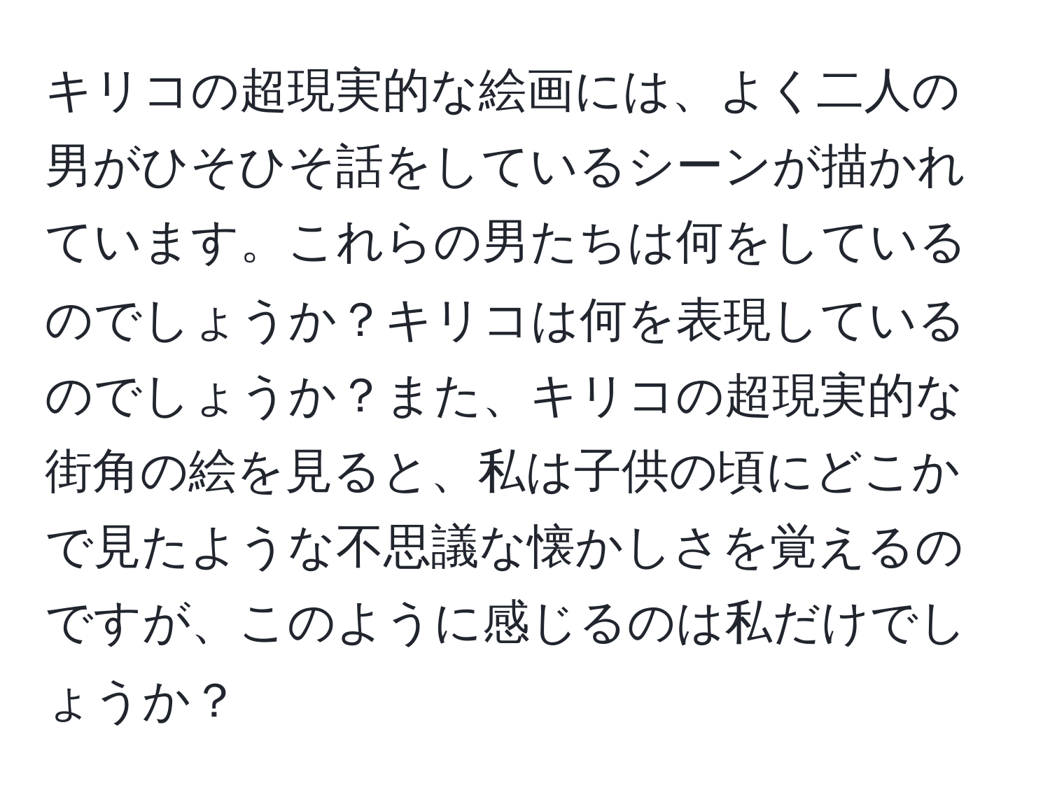 キリコの超現実的な絵画には、よく二人の男がひそひそ話をしているシーンが描かれています。これらの男たちは何をしているのでしょうか？キリコは何を表現しているのでしょうか？また、キリコの超現実的な街角の絵を見ると、私は子供の頃にどこかで見たような不思議な懐かしさを覚えるのですが、このように感じるのは私だけでしょうか？