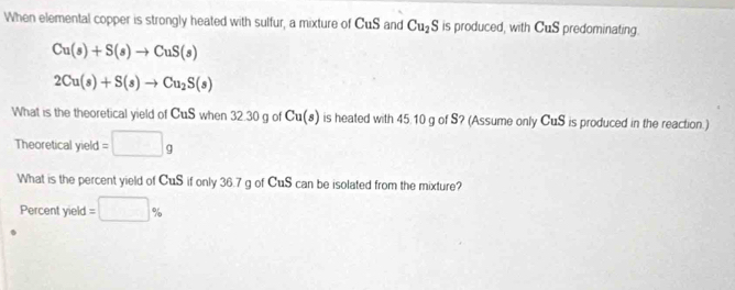 When elemental copper is strongly heated with sulfur, a mixture of CuS and Cu_2S is produced, with CuS predominating.
Cu(s)+S(s)to CuS(s)
2Cu(s)+S(s)to Cu_2S(s)
What is the theoretical yield of CuS when 32.30 g of Cu(s) is heated with 45.10 g of S? (Assume only CuS is produced in the reaction.) 
Theoretical yield =□ g
What is the percent yield of CuS if only 36.7 g of CuS can be isolated from the mixture? 
Percent yield =□ %