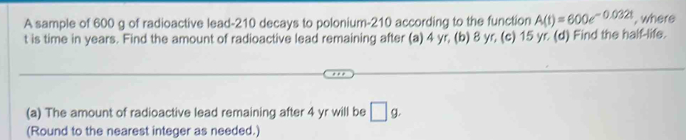 A sample of 600 g of radioactive lead- 210 decays to polonium- 210 according to the function A(t)=600e^(-0.032t) , where
t is time in years. Find the amount of radioactive lead remaining after (a) 4 yr, (b) 8 yr, (c) 15 yr. (d) Find the half-life. 
(a) The amount of radioactive lead remaining after 4 yr will be □ g. 
(Round to the nearest integer as needed.)