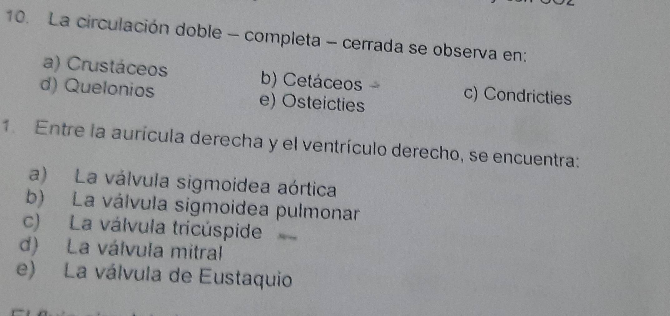 La circulación doble - completa - cerrada se observa en:
a) Crustáceos b) Cetáceos
d) Quelonios e) Osteicties
c) Condricties
1. Entre la aurícula derecha y el ventrículo derecho, se encuentra:
a) La válvula sigmoidea aórtica
b) La válvula sigmoidea pulmonar
c) La válvula tricúspide
d) La válvula mitral
e) La válvula de Eustaquio