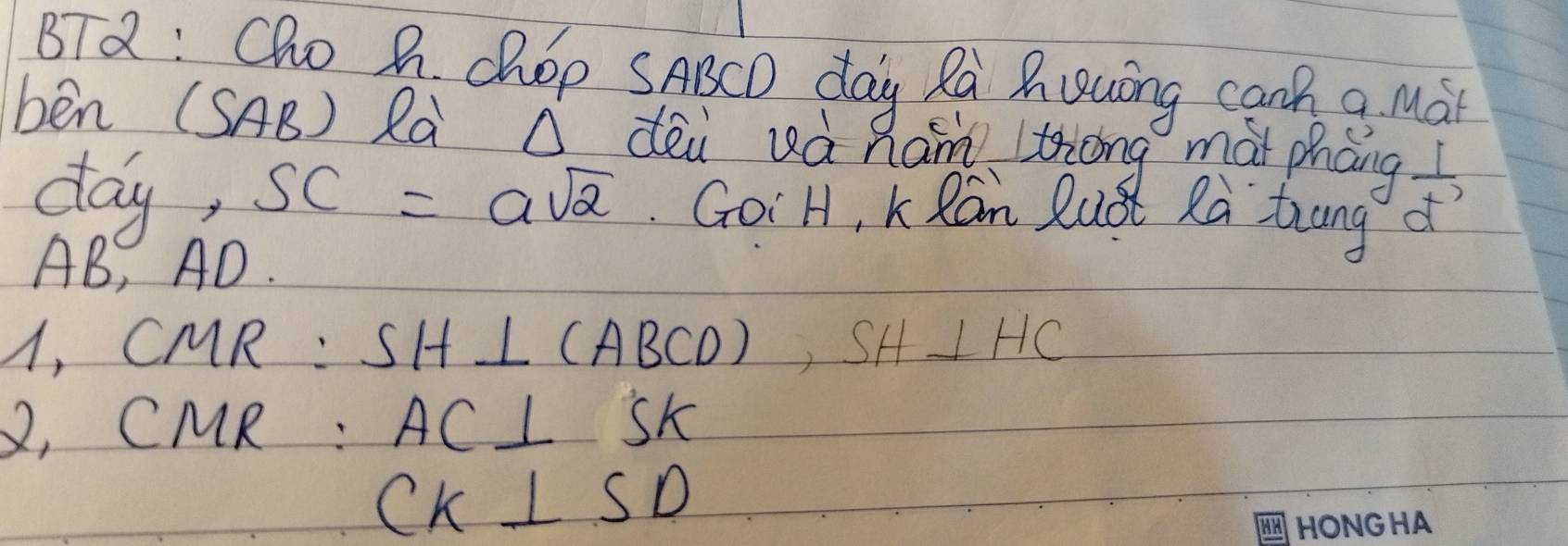 BTQ: Cho A. chOp SABCD day Ra Ruuing canh a Mài 
ben (SAB) Rà O dèi uà Ram thōng mài pháng  1/d^(-7) 
day, SC=asqrt(2). GoiH, K Ran Qust Ra trung
AB, AD. 
A, CMR : SH⊥ (ABCD) ,SH⊥ HC
2, CMR : AC⊥ SK
CK⊥ SD