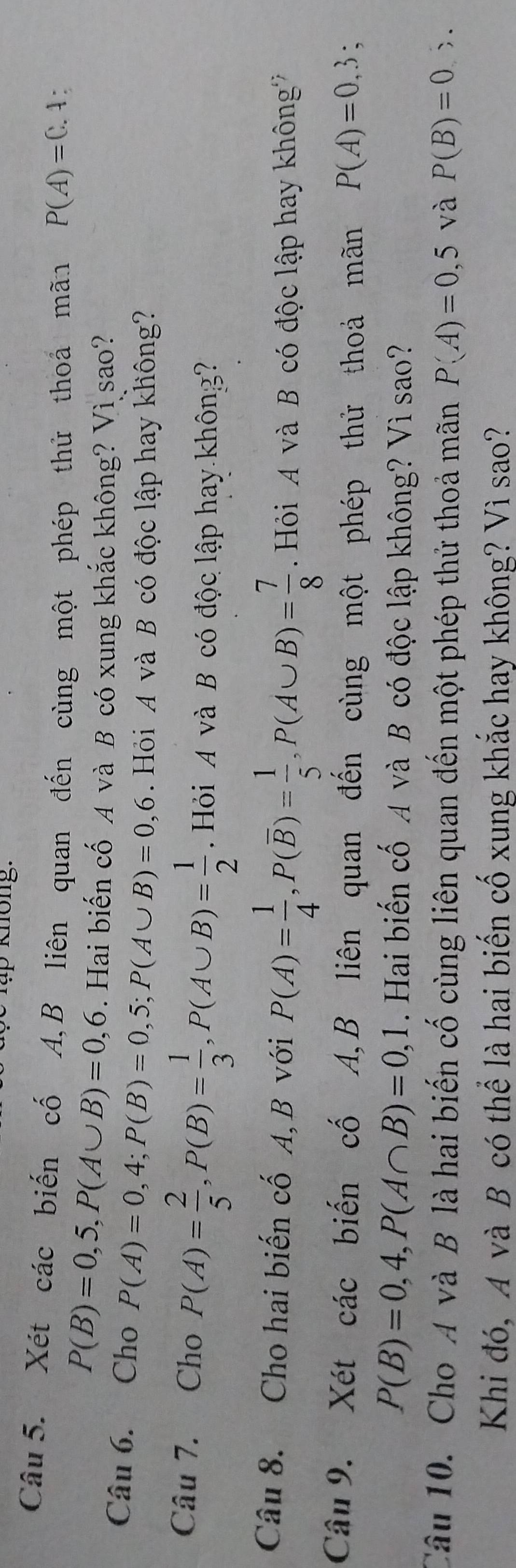 knöng. 
Câu 5. Xét các biến cố A,B liên quan đến cùng một phép thử thoá mãn P(A)=0.4.
P(B)=0,5, P(A∪ B)=0,6. Hai biến cố A và B có xung khắc không? Vì sao? 
Câu 6. Cho P(A)=0,4; P(B)=0,5; P(A∪ B)=0,6. Hỏi A và B có độc lập hay không? 
Câu 7. Cho P(A)= 2/5 , P(B)= 1/3 , P(A∪ B)= 1/2 . Hỏi A và B có độc lập hay không? 
Câu 8. Cho hai biến cố A, B với P(A)= 1/4 , P(overline B)= 1/5 , P(A∪ B)= 7/8  Hỏi A và B có độc lập hay không? 
Câu 9. Xét các biến cố A,B liên quan đến cùng một phép thử thoả mãn P(A)=0,3;
P(B)=0,4, P(A∩ B)=0,1. Hai biến cố A và B có độc lập không? Vì sao? 
Câu 10. Cho A và B là hai biến cố cùng liên quan đến một phép thử thoả mãn P(A)=0,5 và P(B)=0,>. 
Khi đó, A và B có thể là hai biến cố xung khắc hay không? Vì sao?