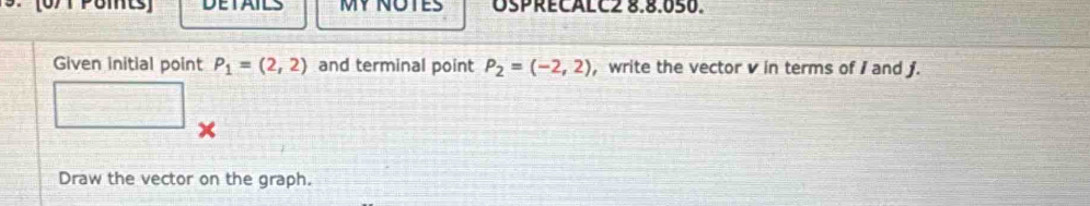 [0/1 Pomts] DETAILS MY NOTES OSPRECALC2 8.8.050. 
Given initial point P_1=(2,2) and terminal point P_2=(-2,2) , write the vector v in terms of I and j. 
x 
Draw the vector on the graph.