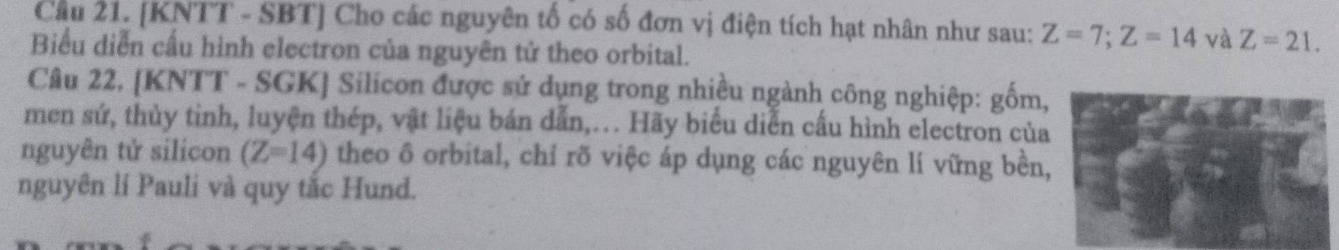 Cầu 21. [KNTT - SBT] Cho các nguyên tố có số đơn vị điện tích hạt nhân như sau: Z=7; Z=14 và Z=21. 
Biểu diễn cấu hình electron của nguyên tử theo orbital. 
Câu 22. [KNTT - SGK] Silicon được sử dụng trong nhiều ngành công nghiệp: gốm, 
men sứ, thủy tinh, luyện thép, vật liệu bán dẫn,... Hãy biểu diễn cấu hình electron của 
nguyên tử silicon (Z=14) theo ô orbital, chỉ rõ việc áp dụng các nguyên lí vững bền, 
nguyên lí Pauli và quy tắc Hund.