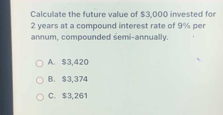 Calculate the future value of $3,000 invested for
2 years at a compound interest rate of 9% per
annum, compounded semi-annually.
A. $3,420
B. $3,374
C. $3,261