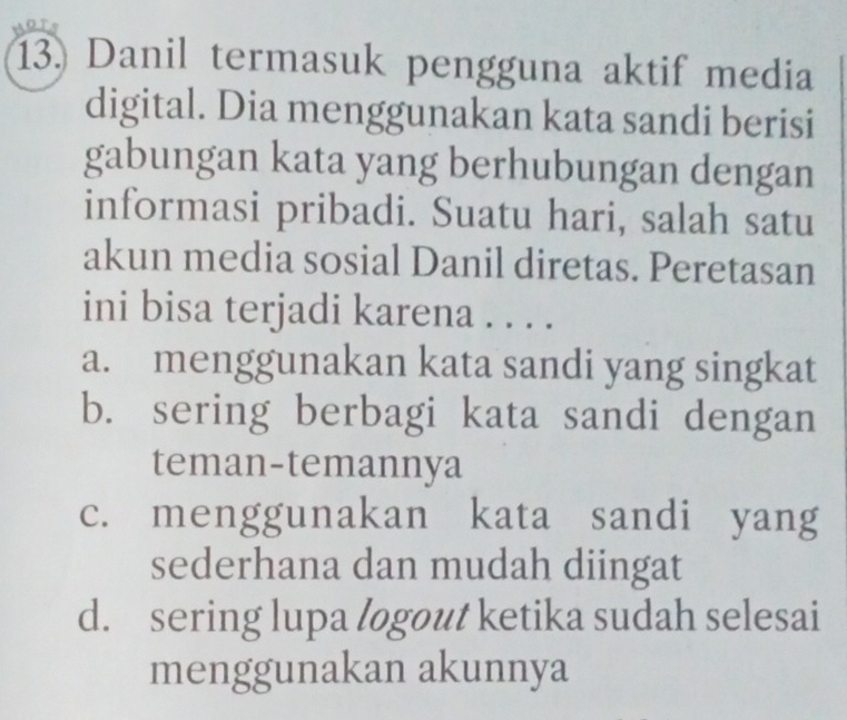 Danil termasuk pengguna aktif media
digital. Dia menggunakan kata sandi berisi
gabungan kata yang berhubungan dengan
informasi pribadi. Suatu hari, salah satu
akun media sosial Danil diretas. Peretasan
ini bisa terjadi karena . . . .
a. menggunakan kata sandi yang singkat
b. sering berbagi kata sandi dengan
teman-temannya
c. menggunakan kata sandi yang
sederhana dan mudah diingat
d. sering lupa logout ketika sudah selesai
menggunakan akunnya