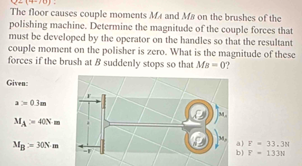 Q2(4-70) :
The floor causes couple moments MA and MB on the brushes of the
polishing machine. Determine the magnitude of the couple forces that
must be developed by the operator on the handles so that the resultant
couple moment on the polisher is zero. What is the magnitude of these
forces if the brush at B suddenly stops so that MB=0
Given:
a=0.3m
M_A:=40N· m
M_B:=30N· m
a) F=33.3N
b) F=133N