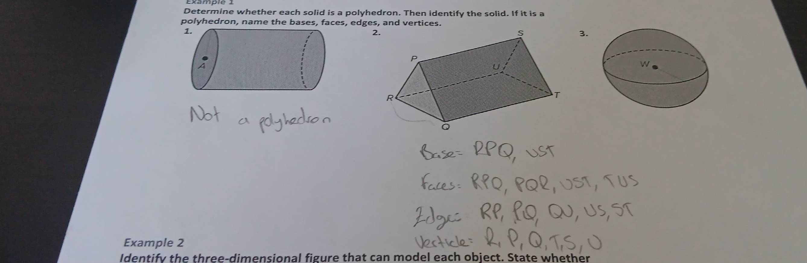 Determine whether each solid is a polyhedron. Then identify the solid. If it is a 
polyhedron, name the bases, faces, edges, and vertices. 
2. 
3. 
Example 2 
Identify the three-dimensional figure that can model each object. State whether