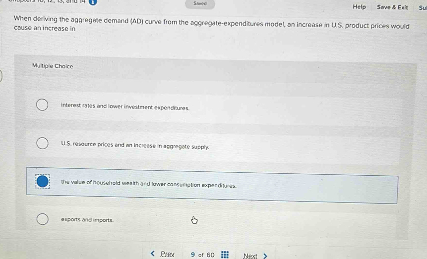 Saved Help Save & Exit Su
When deriving the aggregate demand (AD) curve from the aggregate-expenditures model, an increase in U.S. product prices would
cause an increase in
Multiple Choice
interest rates and lower investment expenditures.
U.S. resource prices and an increase in aggregate supply.
the value of household wealth and lower consumption expenditures.
exports and imports.
Prev 9 of 60 Next