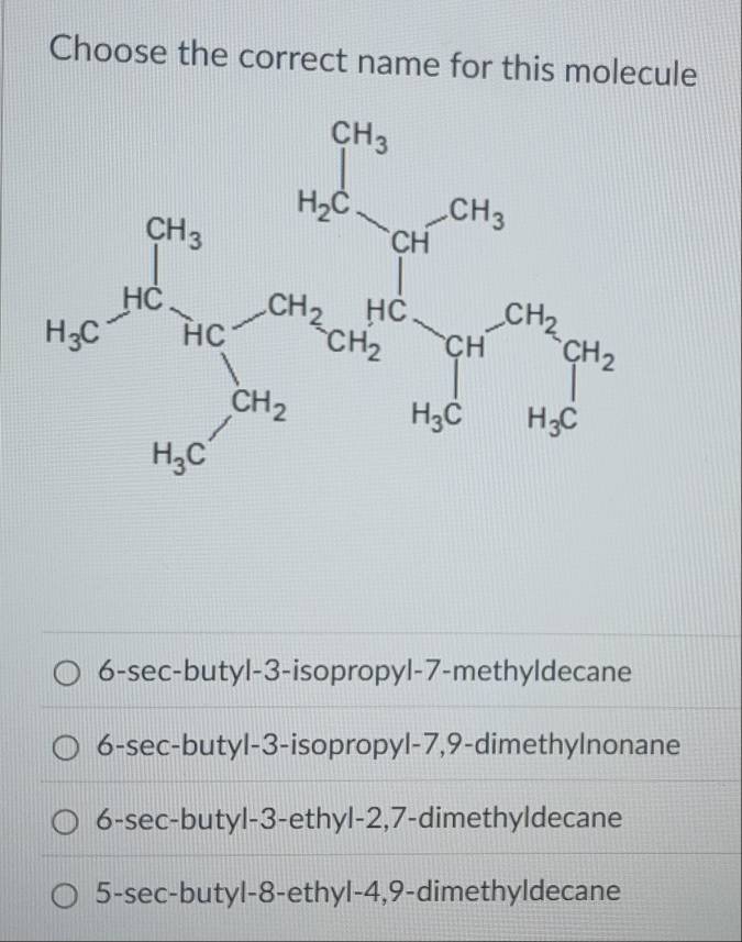 Choose the correct name for this molecule
6-sec-butyl-3-isopropyl-7-methyldecane
6-sec-butyl-3-isopropyl-7,9-dimethylnonane
6-sec-butyl-3-ethyl-2,7-dimethyldecane
5-sec-butyl-8-ethyl-4,9-dimethyldecane