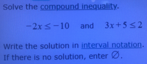 Solve the compound inequality.
-2x≤ -10 and 3x+5≤ 2
Write the solution in interval notation. 
If there is no solution, enter Ø.