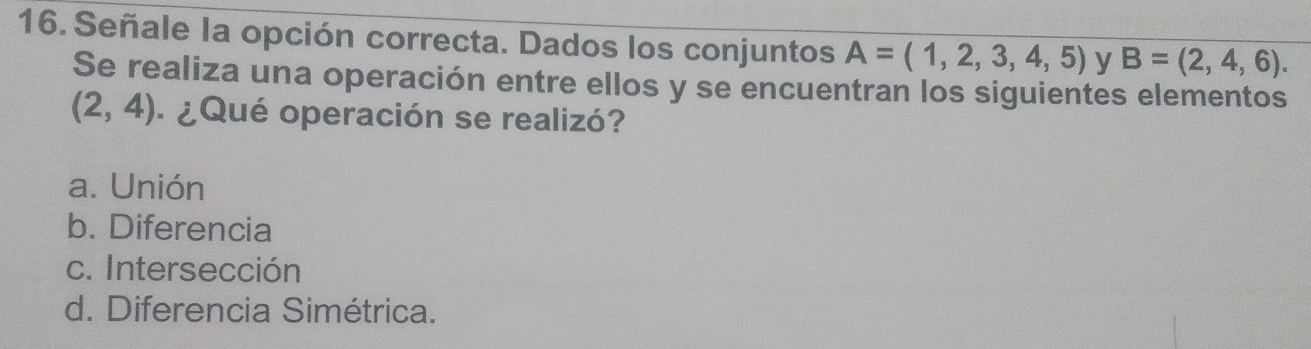 Señale la opción correcta. Dados los conjuntos A=(1,2,3,4,5) y B=(2,4,6). 
Se realiza una operación entre ellos y se encuentran los siguientes elementos
(2,4) ¿Qué operación se realizó?
a. Unión
b. Diferencia
c. Intersección
d. Diferencia Simétrica.