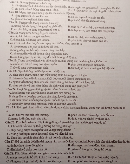 Đường ổng nước ta hiện nay đưộc Trùng đóng đếu có cang biên nước sâu,
A. đã vận chuyền khí từ thềm lục địa vào đắt liền. B. chưa gắn với sự phát triển của ngành dầu khí.
C. chỉ phát triển ở Đồng bằng sông Hồng. D. chỉ vận chuyển các loại xăng dầu thành phẩm.
Câu 18: Mạng lưới giao thông vận tải của nước ta hiện nay
A. chưa được kết nổi với khu vực. B. có các tuyển đường sắt cao tốc.
C. gồm nhiều loại hình khác nhau. D. phân bố khá đều giữa các vùng.
Câu 19: Ngành viễn thông nước ta hiện nay
A. tương đổi đa dạng, không ngừng phát triển B. thiết bị cũ kĩ lạc hậu, quy trình thủ công.
C. cơ giới hóa, tự động hóa, phân bổ hợp lí. D. tinh phục vụ cao, mạng lưới rộng khắp.
Câu 20: Mạng lưới đường ống của nước ta
A. chỉ phân bố tập trung ở ven biển. B. đã hội nhập vào tuyến xuyên Á.
C. đi qua hầu hết trung tâm kinh tế. D. phát triển gắn với ngành dầu khí.
Câu 21: Khó khăn chủ yếu của mạng lưới đường sông nước ta là
A. các phương tiện vận tải ít được cải tiến.
B. tổng năng lực bốc xếp của các cảng còn thấp.
C. phương tiện vận tải đường sông còn nghèo nàn.
D. các luồng lạch bị sa bồi, thay đổi thất thường về độ sâu
Câu 22: Trong các loại hình vận tải ở nước ta, giao thông vận tải đường hàng không có
A. chiếm ưu thế về hàng hóa vận chuyển. B. phát triển không ổn định nhất.
C. tốc độ tăng trưởng nhanh nhất. D. trình độ kĩ thuật và công nghệ hiện đại.
Câu 23: Ngành thông tin liên lạc nước ta hiện nay
A. phát triển chậm, mạng lưới viễn thông chưa hội nhập với thế giới.
B. Internet cùng với các mạng xã hội được người dân sử dụng rộng rãi.
C. ngành viễn thông chưa đón đầu được những thành tựu kĩ thuật hiện đại.
D. chưa có các vệ tinh viễn thông địa tĩnh và hệ thống cáp quang biển.
Câu 24: Hoạt động giao thông vận tải biển của nước ta hiện nay
A. khối lượng vận chuyền hành khách lớn hơn đường bộ.
B. đang đầu tự đề nâng cao hơn nữa năng lực của các cảng.
C. đã hình thành nhiều tuyến vận tải quốc tế tại các hải đảo.
D. đang xây dựng cảng nước sâu ở tất cả các tỉnh ven biển.
Câu 25: Trở ngại chính đối với việc xây dựng và khai thác ngành giao thông vận tải đường bộ nước ta
là
A. khí hậu và thời tiết thất thường. B. phần lớn lãnh thổ có địa hình đồi núi.
C. mạng lưới sông ngòi dày đặc. D. thiếu vốn và cán bộ kỹ thuật cao.
Câu 26: Phát biểu nào sau đây không đúng về giao thông vận tải đường ô tô nước ta?
A. Chưa kết nối vào hệ thống đường bộ trong khu vực.
B. Huy động được các nguồn vốn và tập trung đầu tư.
C. Mạng lưới ngày càng được mở rộng và hiện đại hóa.
D. Thúc đầy sự phát triển kinh tế - xã hội của đất nước.
Câu 27: Để đạt trình độ hiện đại ngang tầm các nước khu vực, ngành bưu chính cần phát triển theo hướng
A. tin học hóa và tự động hóa. B. đầy mạnh các hoạt động kinh doanh.
C. tiến hành cổ phần hóa toàn bộ. D. giảm số lượng lao động thủ công.
Câu 28: Đặc điểm nổi bật của ngành bưu chính nước ta là
A. mạng lưới phân bố đều khắp ở các vùng.  B. có trình độ kĩ thuật - công nghệ hiện đại.
C. đã ngang bằng trình độ chuẩn của khu vực. D. tính phục vụ cao, mạng lưới rộng khắp.