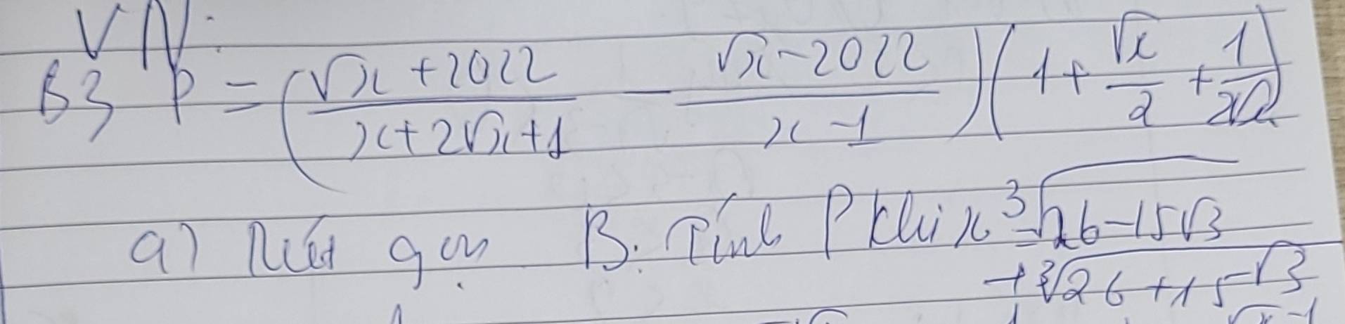 B3,P=( (sqrt(x)+2022)/x+2sqrt(x)+1 - (sqrt(x)-2022)/x-1 )(1+ sqrt(x)/2 + 1/xsqrt(2) )
aì go B. TinL PLU
beginarrayr  2.3encloselongdiv 26-15sqrt(3) -sqrt[3](26+15)endarray