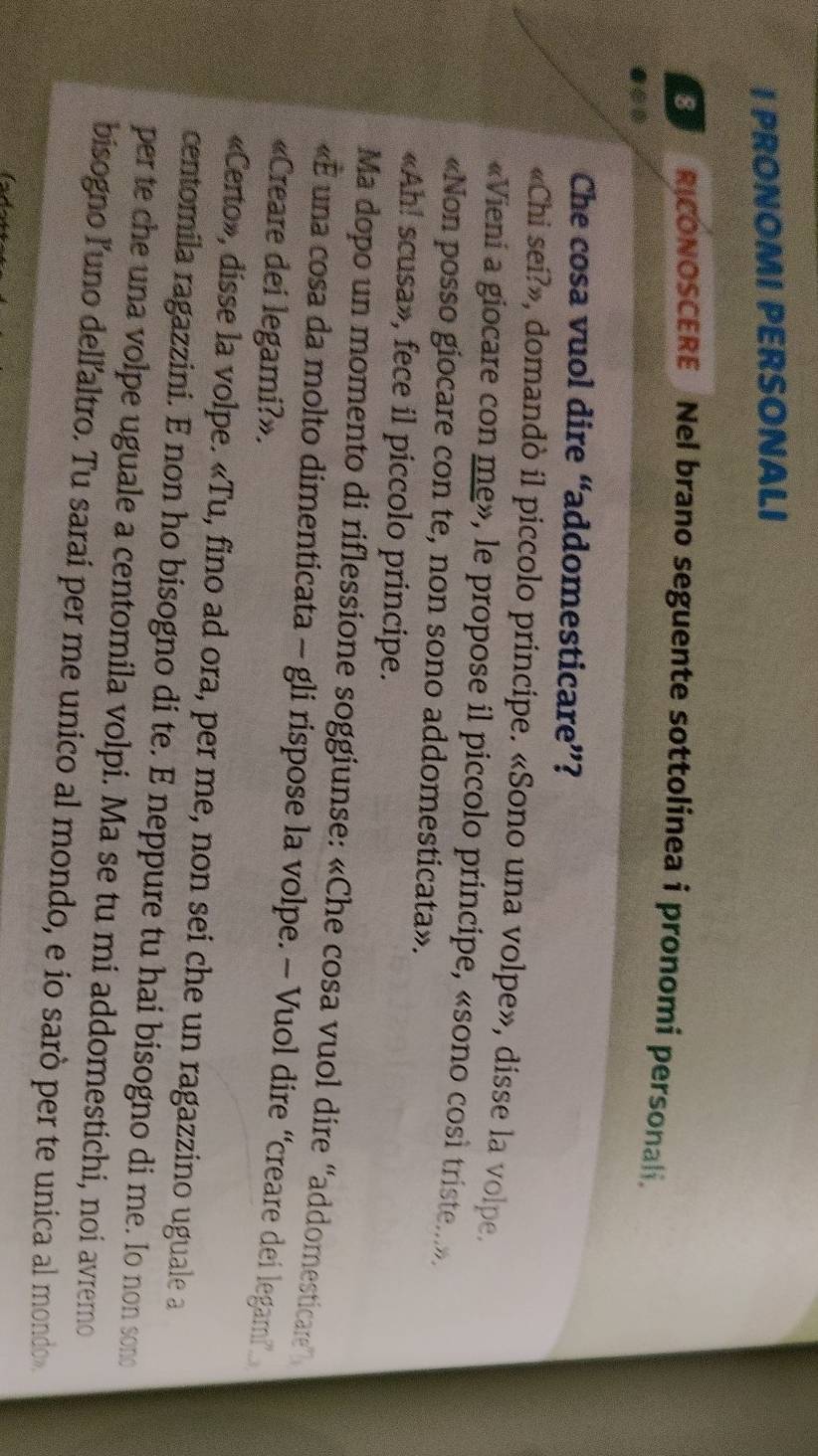 PRONOMI PERSONALI 
RICONOSCERE Nel brano seguente sottolínea i pronomí personali. 
●*0 
Che cosa vuol dire “addomesticare”? 
«Chi sei?», domandò il piccolo principe. «Sono una volpe», disse la volpe. 
«Vieni a giocare con me», le propose il piccolo principe, «sono così triste....». 
«Non posso giocare con te, non sono addomesticata». 
«Ah! scusa», fece il piccolo principe. 
Ma dopo un momento di riflessione soggiunse: «Che cosa vuol dire “addomesticare” 
«E una cosa da molto dimenticata - gli rispose la volpe. - Vuol dire “creare dei legami” 
«Creare dei legami?». 
«Certo», disse la volpe. «Tu, fino ad ora, per me, non sei che un ragazzino uguale a 
centomila ragazzini. E non ho bisogno di te. E neppure tu hai bisogno di me. Io non sono 
per te che una volpe uguale a centomila volpi. Ma se tu mi addomestichi, noi avremo 
bisogno l'uno dell'altro. Tu saraí per me unico al mondo, e io sarò per te unica al mondo