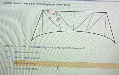 A bridge contains beams that form triangles, as shown below
Which of the following best describes the triang'e with the given measures?
( A.  - acuto isisceles trangle
B. obtusé isosceles triangl
C.  acute sca ene tranglo
D.  obtuse scale e trianç e