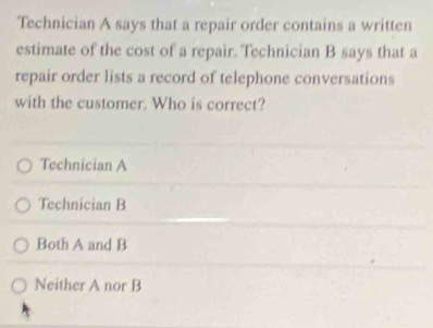 Technician A says that a repair order contains a written
estimate of the cost of a repair. Technician B says that a
repair order lists a record of telephone conversations
with the customer. Who is correct?
Technician A
Technician B
Both A and B
Neither A nor B