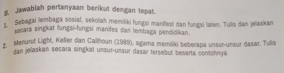 Jawablah pertanyaan berikut dengan tepat. 
1. Sebagai lembaga sosial, sekolah memiliki fungsi manifest dan fungsi laten. Tulis dan jelaskan 
secara singkat fungsi-fungsi manifes dari lembaga pendidikan. 
2. Menurut Light, Keller dan Callhoun (1989), agama memiliki beberapa unsur-unsur dasar. Tulis 
dan jelaskan secara singkat unsur-unsur dasar tersebut beserta contohnya