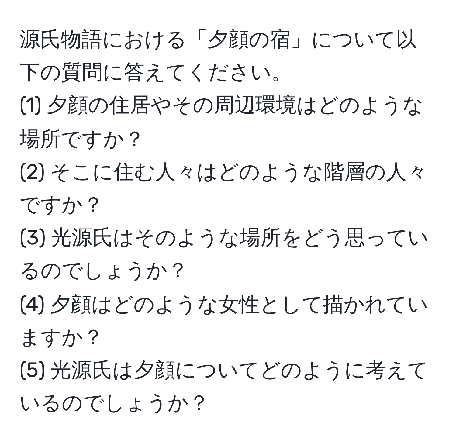 源氏物語における「夕顔の宿」について以下の質問に答えてください。
(1) 夕顔の住居やその周辺環境はどのような場所ですか？
(2) そこに住む人々はどのような階層の人々ですか？
(3) 光源氏はそのような場所をどう思っているのでしょうか？
(4) 夕顔はどのような女性として描かれていますか？
(5) 光源氏は夕顔についてどのように考えているのでしょうか？