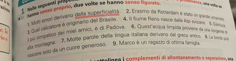 Uose 
azion 1 
Nelle seguenti propu 
⑥ hanno senso proprio, due volte se hanno senso figurato. 
1. Molti errori derivano dalla superficialità. 2. Erasmo da Rotterdam è stato un grande umanista 
e, la 3, Quel calciatore è originario del Brasile. 4. Il fiume Reno nasce dalle Alpi svizzere. 5. Gianluca, 
rio o il più simpatico dei miei amici, è di Padova. 6. Quest'acqua limpida proviene da una sorgente die 
alta montagna. 7. Molte parole della lingua italiana derivano dal greco antico. 8. La bontá puó 
nascere solo da un cuore generoso. 9. Marco è un ragazzo di ottima famiglia 
tolinea i complementi di allontanamento o separazione, una