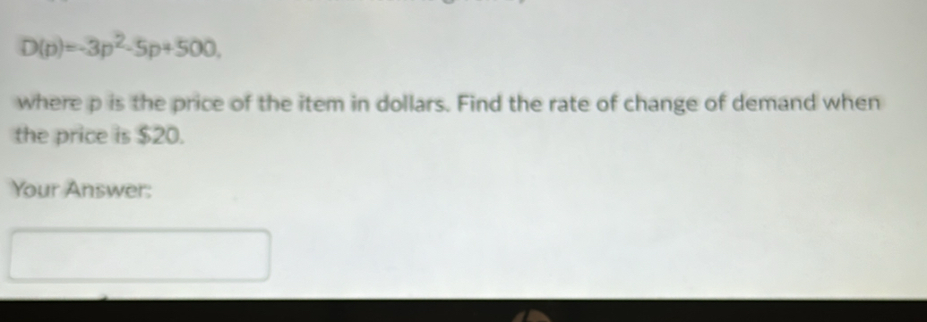 D(p)=-3p^2-5p+500, 
where p is the price of the item in dollars. Find the rate of change of demand when 
the price is $20. 
Your Answer: