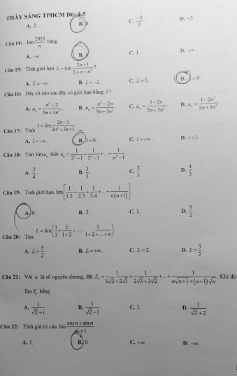 thảy sánG TPHCM d6:2-5 D. -3
A. 2 . B. 0 C.  (-3)/5 .
Câu 14: = 2021/n  bāng
A. -∞ . B. C. 1.
D. +∞ .
Câu 15: Tinh giới hạn L=limlimits  (2n+1)/2+π -π^2  ?
A. L=-∈fty B. L=-2. C. L=1. D. -0.
Câu 16: Dãy số nào sau đây có giới hạn bằng ( ?
A. u_n= (n^2-2)/5n+3n^2 . B, u_n= (n^2-2n)/5n+3n^2  C. u_· = (1-2n)/5n+3n^2 . D. w_n= (1-2n^2)/5n+3n^2 .
Cku 17： Tinh t=limlimits  (2n-3)/2n^2+3n+1 
A. t=-∈fty . B. f=0. C. l=400. D. I=1.
Cău 18: Tim lim ubiết u_n= 1/2^2-1 + 1/3^2-1 +...+ 1/n^2-1 .
A.  3/4 . B.  3/5 . C.  2/3  D.  4/3 -
Câu 19: Tinh giới hạn lim [ 1/1.2 + 1/2.3 + 1/3.4 +...+ 1/n(n+1) ].
A,/o . B. 2 C. 1 . D.  3/2 .
Cău 20: Tim L=lim( 1/1 + 1/1+2 +...: 1/1+2+...+n )
A. L- 5/2 . B. L=+∈fty . C. L=2. D. L= 3/2 .
Cầu 21:  Với w là số nguyên dương, đặt S_n= 1/1sqrt(2)+2sqrt(1) + 1/2sqrt(3)+3sqrt(2) +...+ 1/nsqrt(n+1)+(n+1)sqrt(n) . Khi đó
limlimits S_. bằng
A.  1/sqrt(2)+i  B.  1/sqrt(2)-1 . C. 1. D.  1/sqrt(2)+2 .
Cău 22: Tính giá trị của làm  (cos π +sin n)/mu^2+1 .
A. 1. B.0 C, +∞. D. -∞,