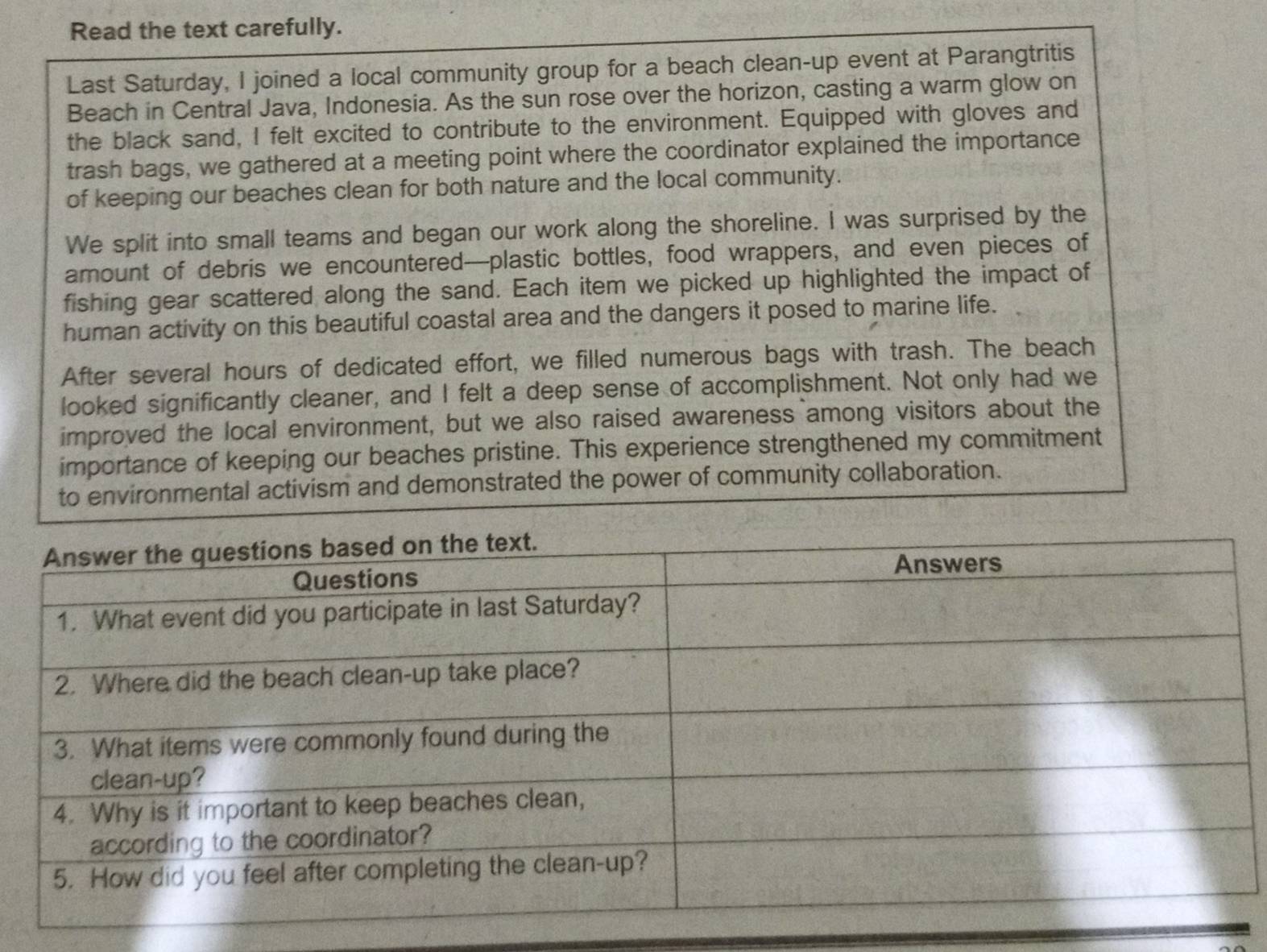 Read the text carefully. 
Last Saturday, I joined a local community group for a beach clean-up event at Parangtritis 
Beach in Central Java, Indonesia. As the sun rose over the horizon, casting a warm glow on 
the black sand, I felt excited to contribute to the environment. Equipped with gloves and 
trash bags, we gathered at a meeting point where the coordinator explained the importance 
of keeping our beaches clean for both nature and the local community. 
We split into small teams and began our work along the shoreline. I was surprised by the 
amount of debris we encountered—plastic bottles, food wrappers, and even pieces of 
fishing gear scattered along the sand. Each item we picked up highlighted the impact of 
human activity on this beautiful coastal area and the dangers it posed to marine life. 
After several hours of dedicated effort, we filled numerous bags with trash. The beach 
looked significantly cleaner, and I felt a deep sense of accomplishment. Not only had we 
improved the local environment, but we also raised awareness among visitors about the 
importance of keeping our beaches pristine. This experience strengthened my commitment 
to environmental activism and demonstrated the power of community collaboration.