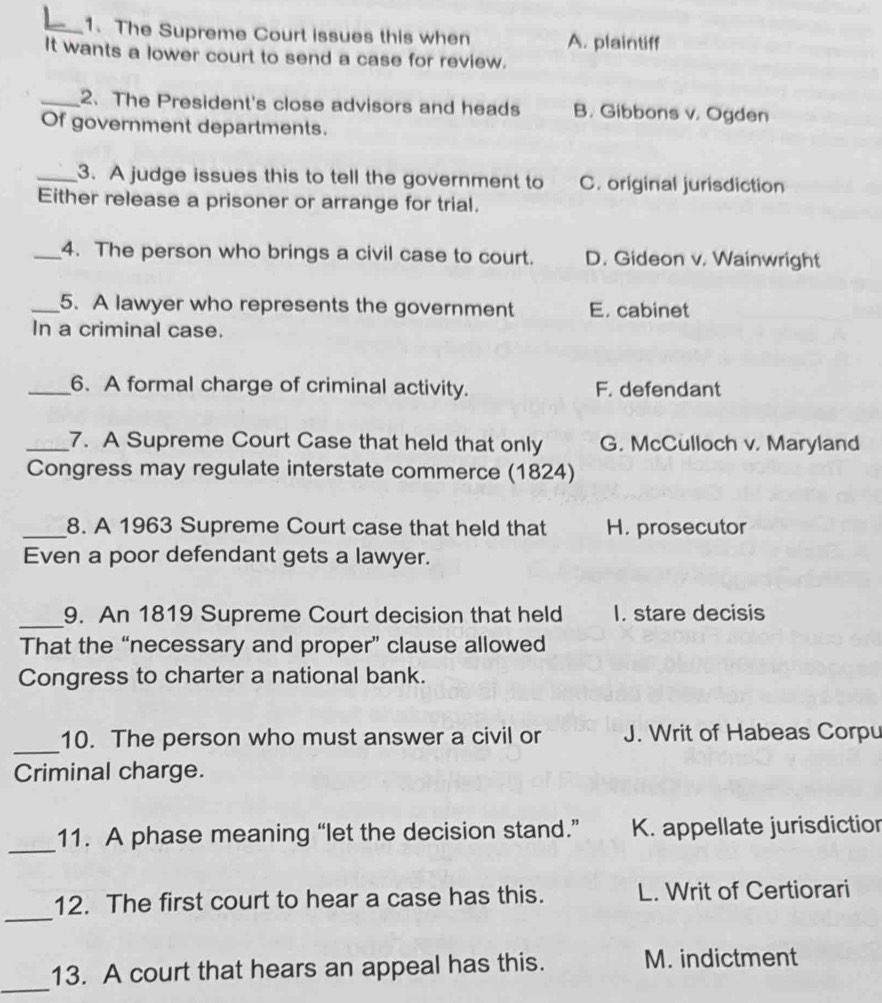 The Supreme Court issues this when A. plaintiff
It wants a lower court to send a case for review.
_2. The President's close advisors and heads B. Gibbons v. Ogden
Of government departments.
_3. A judge issues this to tell the government to C. original jurisdiction
Either release a prisoner or arrange for trial,
_4. The person who brings a civil case to court. D. Gideon v. Wainwright
_5. A lawyer who represents the government E. cabinet
In a criminal case.
_6. A formal charge of criminal activity. F. defendant
_7. A Supreme Court Case that held that only G. McCulloch v. Maryland
Congress may regulate interstate commerce (1824)
_8. A 1963 Supreme Court case that held that H. prosecutor
Even a poor defendant gets a lawyer.
_9. An 1819 Supreme Court decision that held I. stare decisis
That the “necessary and proper” clause allowed
Congress to charter a national bank.
_
10. The person who must answer a civil or J. Writ of Habeas Corpu
Criminal charge.
_
11. A phase meaning “let the decision stand.” K. appellate jurisdiction
_
12. The first court to hear a case has this. L. Writ of Certiorari
_
13. A court that hears an appeal has this. M. indictment