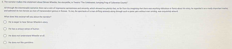 The narrator makes this statement about Siron Wheeler, the storyteller, in Twain's "The Celebrated Jumping Frog of Calaveras County":
All through the interminable narrative there ran a vein of impressive earnestness and sincerity, which showed me plainly that, so far from his imagining that there was anything ridiculous or funny about his story; he regarded it as a really important matter;
and admired its two heroes as men of transcendent genius in finesse. To me, the spectacle of a man drifting serenely along through such a queer yam without ever smiling, was exquisitely absurd.
What does this excerpt tell you about the narrator?
He is eager to hear Simon Wheeler's story.
He has a unique sense of humor.
He does not understand Wheeler at all.
He does not like gamblers.