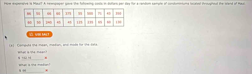 How expensive is Maul? A newspaper gave the following costs in dollars per day for a random sample of condominiums located throughout the island of Maul.
△ USE SALT
(a) Compute the mean, median, and mode for the data.
What is the mean?
$ 152.16
What is the median?
$ 66 ×