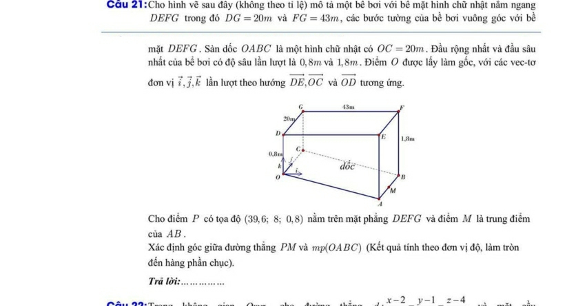 Cho hình vẽ sau đây (không theo tỉ lệ) mô tả một bê bơi với bê mặt hình chữ nhật năm ngang
DEFG trong đó DG=20m và FG=43m , các bước tường của bề bơi vuông góc với bề
mặt DEFG. Sàn dốc OABC là một hình chữ nhật có OC=20m. Đầu rộng nhất và đầu sâu
nhất của bể bơi có độ sâu lần lượt là 0,8m và 1,8m . Điểm O được lấy làm gốc, với các vec-tơ
đơn vj vector i,vector j,vector k lần lượt theo hướng vector DE,vector OC và vector OD tương ứng.
Cho điểm P có tọa độ (39,6;8;0,8) nằm trên mặt phẳng DEFG và điểm M là trung điểm
của AB.
Xác định góc giữa đường thẳng PM và mp(OABC) (Kết quả tính theo đơn vị độ, làm tròn
đến hàng phần chục).
Trả lời:_
x-2y-1z-4