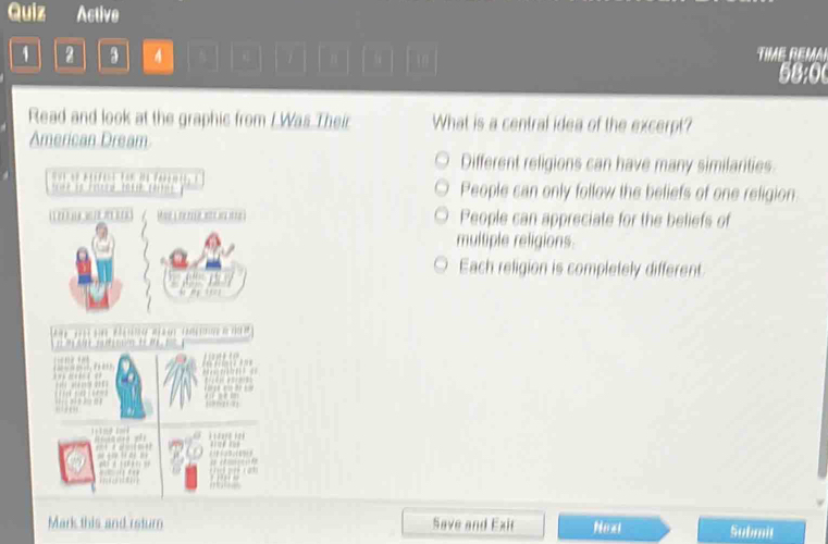 Quiz Active
1 2 3 4 TM REM
58:0
Read and look at the graphic from I.Was Their What is a central idea of the excerpt?
American Dream
Different religions can have many similarities.
People can only follow the beliefs of one religion
People can appreciate for the beliefs of
multiple religions
Each religion is completely different.
Mark this and return Save and Exit Nex Submit