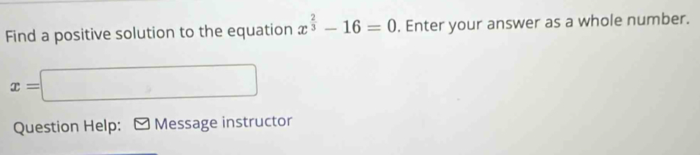 Find a positive solution to the equation x^(frac 2)3-16=0. Enter your answer as a whole number.
x=□
Question Help: Message instructor