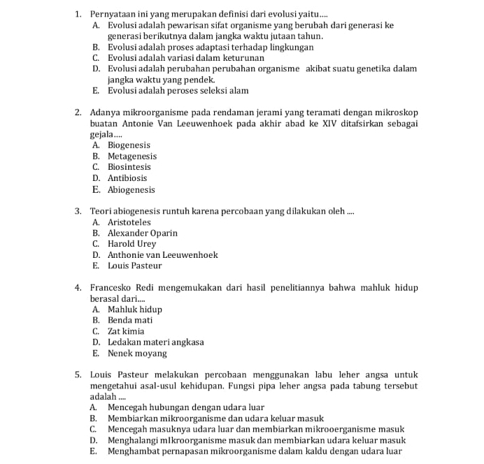 Pernyataan ini yang merupakan definisi dari evolusi yaitu....
A. Evolusi adalah pewarisan sifat organisme yang berubah dari generasi ke
generasi berikutnya dalam jangka waktu jutaan tahun.
B. Evolusi adalah proses adaptasi terhadap lingkungan
C. Evolusi adalah variasi dalam keturunan
D. Evolusi adalah perubahan perubahan organisme akibat suatu genetika dalam
jangka waktu yang pendek.
E. Evolusi adalah peroses seleksi alam
2. Adanya mikroorganisme pada rendaman jerami yang teramati dengan mikroskop
buatan Antonie Van Leeuwenhoek pada akhir abad ke XIV ditafsirkan sebagai
gejala ....
A. Biogenesis
B. Metagenesis
C. Biosintesis
D. Antibiosis
E. Abiogenesis
3. Teori abiogenesis runtuh karena percobaan yang dilakukan oleh ....
A. Aristoteles
B. Alexander Oparin
C. Harold Urey
D. Anthonie van Leeuwenhoek
E. Louis Pasteur
4. Francesko Redi mengemukakan dari hasil penelitiannya bahwa mahluk hidup
berasal dari....
A. Mahluk hidup
B. Benda mati
C. Zat kimia
D. Ledakan materi angkasa
E. Nenek moyang
5. Louis Pasteur melakukan percobaan menggunakan labu leher angsa untuk
mengetahui asal-usul kehidupan. Fungsi pipa leher angsa pada tabung tersebut
adalah ....
A. Mencegah hubungan dengan udara luar
B. Membiarkan mikroorganisme dan udara keluar masuk
C. Mencegah masuknya udara luar dan membiarkan mikrooerganisme masuk
D. Menghalangi mIkroorganisme masuk dan membiarkan udara keluar masuk
E. Menghambat pernapasan mikroorganisme dalam kaldu dengan udara luar