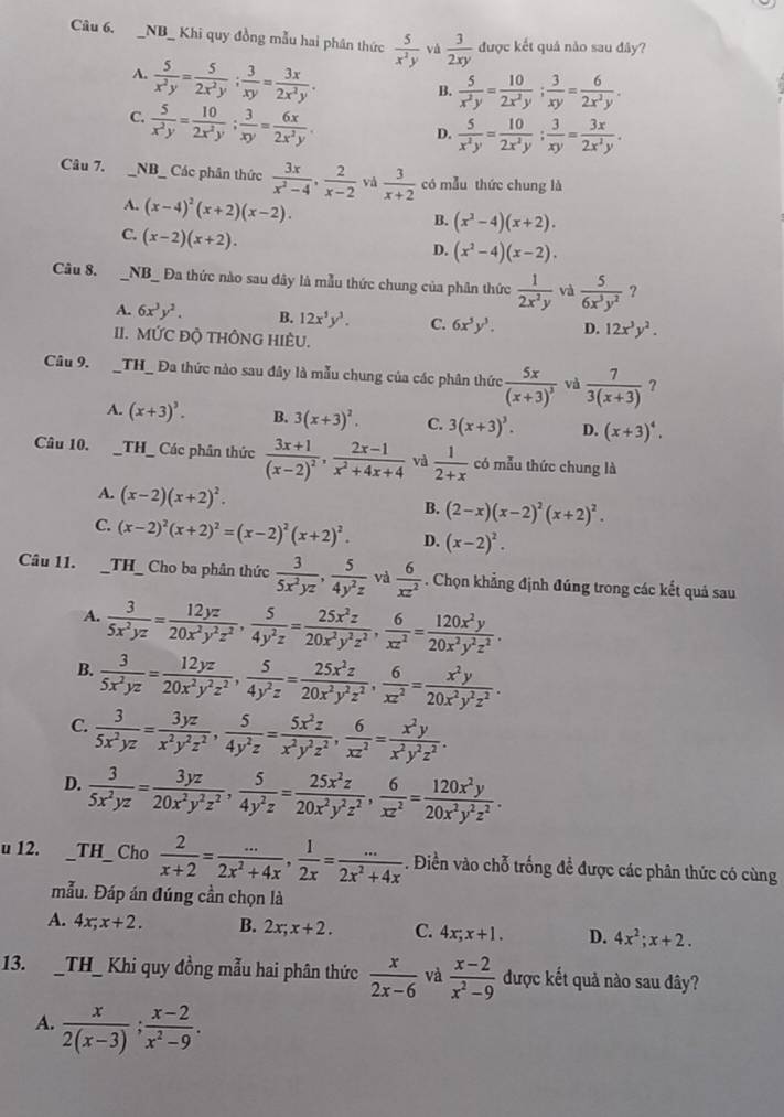 NB_ Khi quy đồng mẫu hai phân thức  5/x^2y  vá  3/2xy  được kết quả nào sau đây?
A.  5/x^2y = 5/2x^2y ; 3/xy = 3x/2x^2y .
B.  5/x^2y = 10/2x^2y ; 3/xy = 6/2x^2y .
C.  5/x^2y = 10/2x^2y ; 3/xy = 6x/2x^2y .
D.  5/x^2y = 10/2x^2y ; 3/xy = 3x/2x^2y .
Câu 7. _NB_ Các phân thức  3x/x^2-4 , 2/x-2  và  3/x+2  có mẫu thức chung là
A. (x-4)^2(x+2)(x-2).
B. (x^2-4)(x+2).
C. (x-2)(x+2).
D. (x^2-4)(x-2).
Câu 8. _NB_ Đa thức nào sau đây là mẫu thức chung của phân thức  1/2x^2y  và  5/6x^3y^2  ?
A. 6x^3y^2. B. 12x^5y^3. C. 6x^3y^3. D. 12x^3y^2.
II. MỨC ĐỘ THÔNG HIÈU.
Câu 9. __TH_ Đa thức nào sau đây là mẫu chung của các phân thức frac 5x(x+3)^3 và  7/3(x+3)  ?
A. (x+3)^3. B. 3(x+3)^2. C. 3(x+3)^3. D. (x+3)^4.
Câu 10. _TH_ Các phân thức frac 3x+1(x-2)^2, (2x-1)/x^2+4x+4  và  1/2+x  có mẫu thức chung là
A. (x-2)(x+2)^2.
B. (2-x)(x-2)^2(x+2)^2.
C. (x-2)^2(x+2)^2=(x-2)^2(x+2)^2. D. (x-2)^2.
Câu 11. _TH_ Cho ba phân thức  3/5x^2yz , 5/4y^2z  và  6/xz^2 . Chọn khẳng định đúng trong các kết quả sau
A.  3/5x^2yz = 12yz/20x^2y^2z^2 , 5/4y^2z = 25x^2z/20x^2y^2z^2 , 6/xz^2 = 120x^2y/20x^2y^2z^2 .
B.  3/5x^2yz = 12yz/20x^2y^2z^2 , 5/4y^2z = 25x^2z/20x^2y^2z^2 , 6/xz^2 = x^2y/20x^2y^2z^2 .
C.  3/5x^2yz = 3yz/x^2y^2z^2 , 5/4y^2z = 5x^2z/x^2y^2z^2 , 6/xz^2 = x^2y/x^2y^2z^2 .
D.  3/5x^2yz = 3yz/20x^2y^2z^2 , 5/4y^2z = 25x^2z/20x^2y^2z^2 , 6/xz^2 = 120x^2y/20x^2y^2z^2 .
u 12. __TH_ Cho  2/x+2 = (...)/2x^2+4x , 1/2x = (...)/2x^2+4x . Điền vào chỗ trống để được các phân thức có cùng
mẫu. Đáp án đúng cần chọn là
A. 4x;x+2. B. 2x;x+2. C. 4x;x+1. D. 4x^2;x+2.
13. _TH_ Khi quy đồng mẫu hai phân thức  x/2x-6  và  (x-2)/x^2-9  được kết quả nào sau đây?
A.  x/2(x-3) ; (x-2)/x^2-9 .