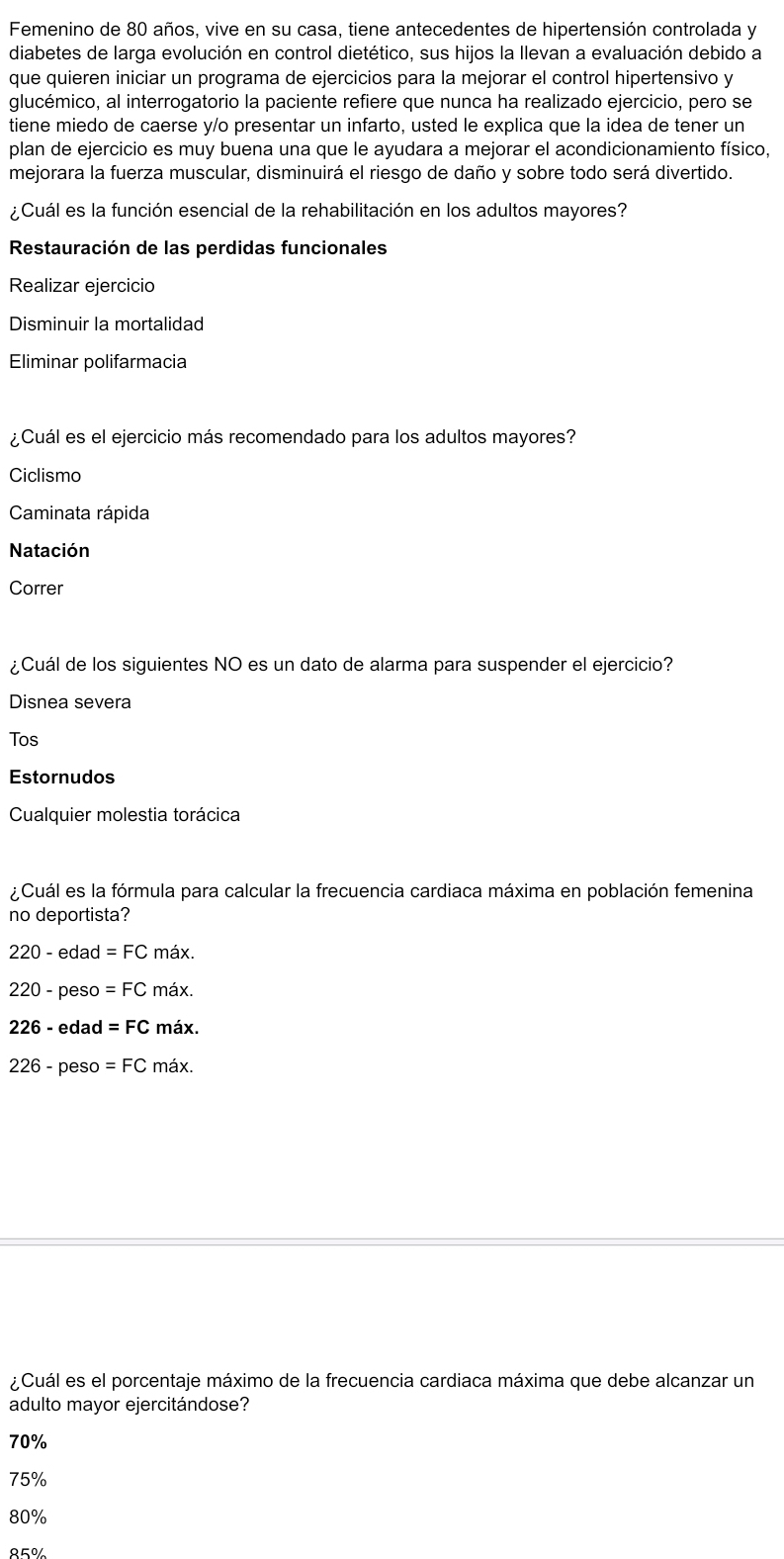 Femenino de 80 años, vive en su casa, tiene antecedentes de hipertensión controlada y
diabetes de larga evolución en control dietético, sus hijos la llevan a evaluación debido a
que quieren iniciar un programa de ejercicios para la mejorar el control hipertensivo y
glucémico, al interrogatorio la paciente refiere que nunca ha realizado ejercicio, pero se
tiene miedo de caerse y/o presentar un infarto, usted le explica que la idea de tener un
plan de ejercicio es muy buena una que le ayudara a mejorar el acondicionamiento físico,
mejorara la fuerza muscular, disminuirá el riesgo de daño y sobre todo será divertido.
¿Cuál es la función esencial de la rehabilitación en los adultos mayores?
Restauración de las perdidas funcionales
Realizar ejercicio
Disminuir la mortalidad
Eliminar polifarmacia
¿Cuál es el ejercicio más recomendado para los adultos mayores?
Ciclismo
Caminata rápida
Natación
Correr
¿Cuál de los siguientes NO es un dato de alarma para suspender el ejercicio?
Disnea severa
Tos
Estornudos
Cualquier molestia torácica
¿Cuál es la fórmula para calcular la frecuencia cardiaca máxima en población femenina
no deportista?
220-edad=FC máx.
220-pes so =FC máx.
226- edad =FC máx.
226-p eso =FC máx.
¿Cuál es el porcentaje máximo de la frecuencia cardiaca máxima que debe alcanzar un
adulto mayor ejercitándose?
70%
75%
80%
85%