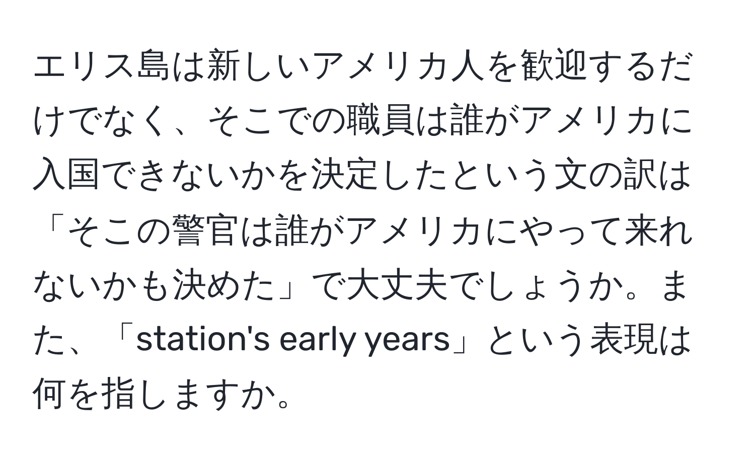 エリス島は新しいアメリカ人を歓迎するだけでなく、そこでの職員は誰がアメリカに入国できないかを決定したという文の訳は「そこの警官は誰がアメリカにやって来れないかも決めた」で大丈夫でしょうか。また、「station's early years」という表現は何を指しますか。