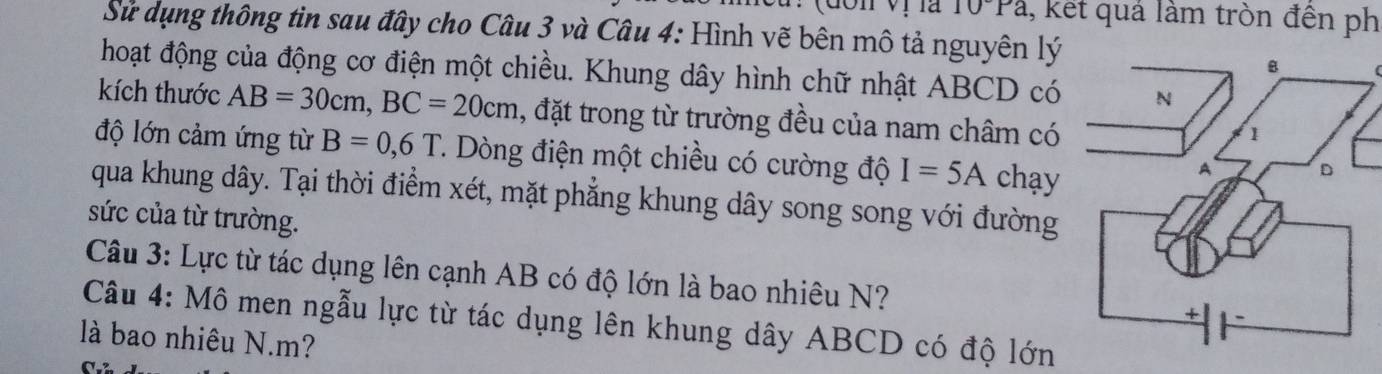 Tà 10°Pa ,, kết quả làm tròn đền ph 
Sử dụng thông tin sau đây cho Câu 3 và Câu 4: Hình vẽ bên mô tả nguyên lý 
hoạt động của động cơ điện một chiều. Khung dây hình chữ nhật ABCD có 
kích thước AB=30cm, BC=20cm , đặt trong từ trường đều của nam châm có 
độ lớn cảm ứng từ B=0,6T T. Dòng điện một chiều có cường độ I=5A chạy 
qua khung dây. Tại thời điểm xét, mặt phẳng khung dây song song với đường 
sức của từ trường. 
Câu 3: Lực từ tác dụng lên cạnh AB có độ lớn là bao nhiêu N? 
Câu 4: Mô men ngẫu lực từ tác dụng lên khung dây ABCD có độ lớn 
là bao nhiêu N. m?