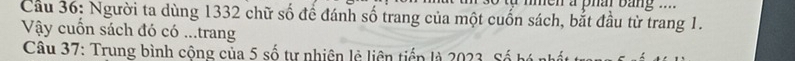 men a pha bang .... 
Cầu 36: Người ta dùng 1332 chữ số để đánh số trang của một cuốn sách, bắt đầu từ trang 1. 
Vậy cuốn sách đó có ...trang 
Câu 37: Trung bình cộng của 5 số tự nhiên lễ liên tiển là 2023. Số bó i