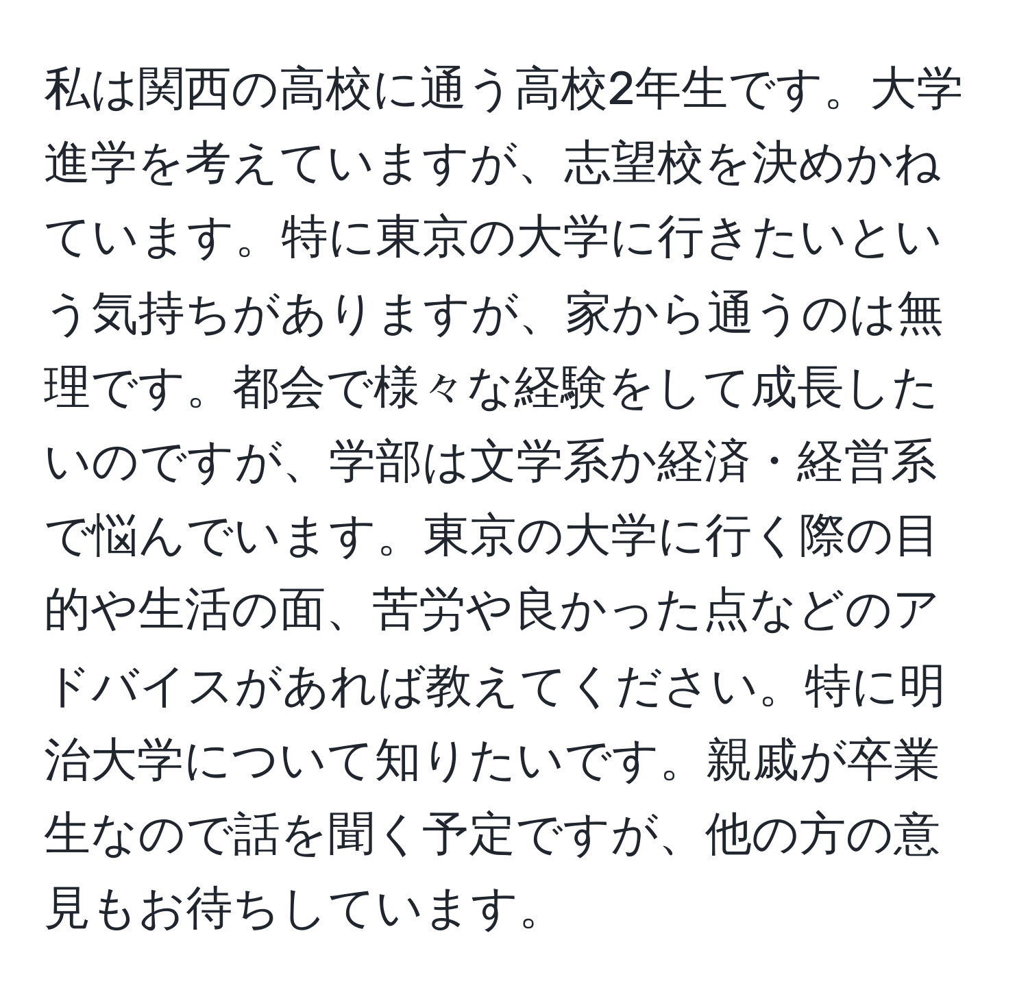 私は関西の高校に通う高校2年生です。大学進学を考えていますが、志望校を決めかねています。特に東京の大学に行きたいという気持ちがありますが、家から通うのは無理です。都会で様々な経験をして成長したいのですが、学部は文学系か経済・経営系で悩んでいます。東京の大学に行く際の目的や生活の面、苦労や良かった点などのアドバイスがあれば教えてください。特に明治大学について知りたいです。親戚が卒業生なので話を聞く予定ですが、他の方の意見もお待ちしています。